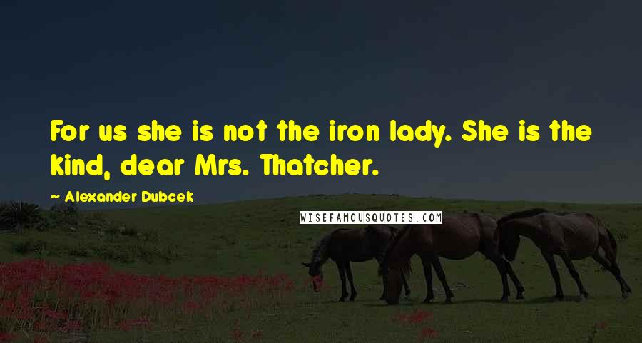 Alexander Dubcek Quotes: For us she is not the iron lady. She is the kind, dear Mrs. Thatcher.