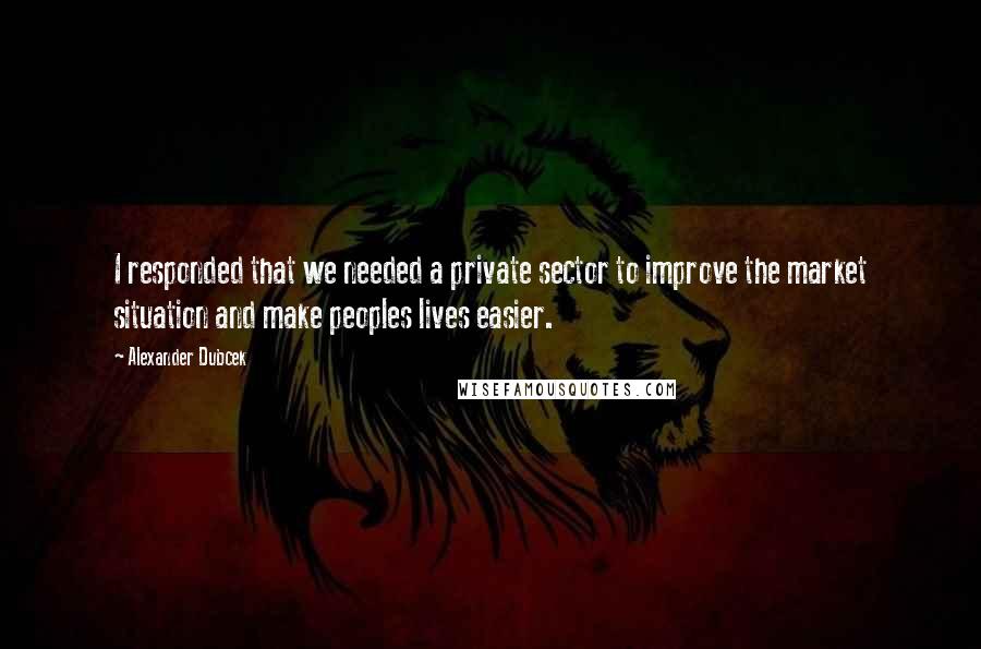 Alexander Dubcek Quotes: I responded that we needed a private sector to improve the market situation and make peoples lives easier.