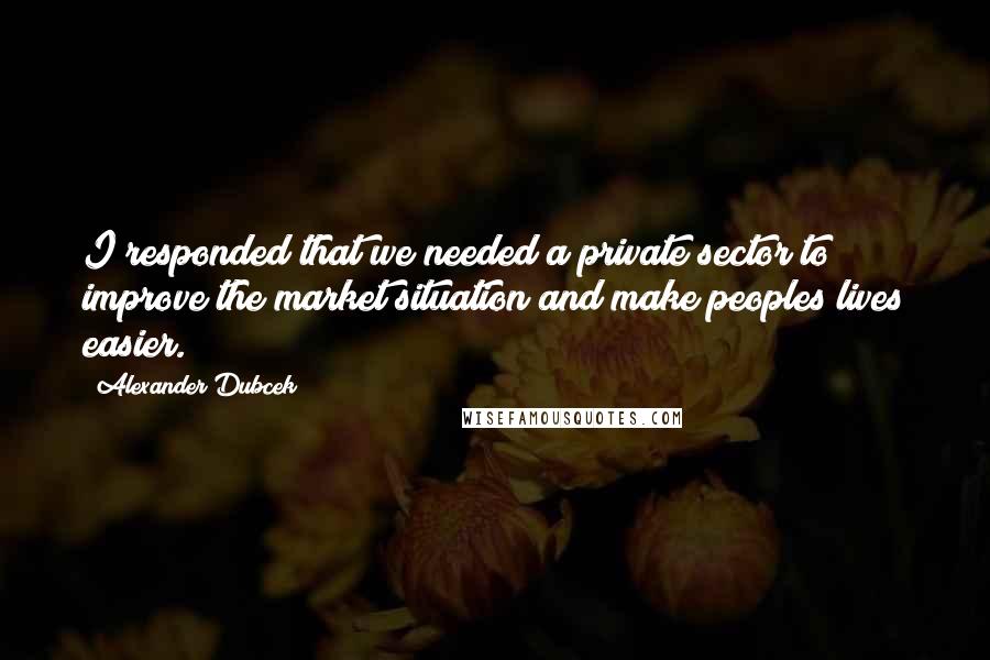 Alexander Dubcek Quotes: I responded that we needed a private sector to improve the market situation and make peoples lives easier.