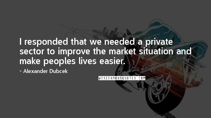 Alexander Dubcek Quotes: I responded that we needed a private sector to improve the market situation and make peoples lives easier.