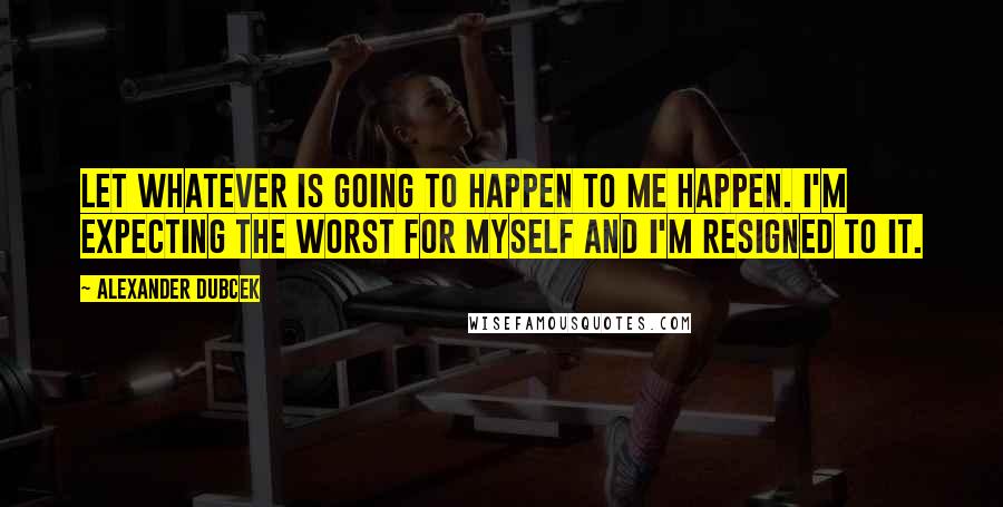 Alexander Dubcek Quotes: Let whatever is going to happen to me happen. I'm expecting the worst for myself and I'm resigned to it.