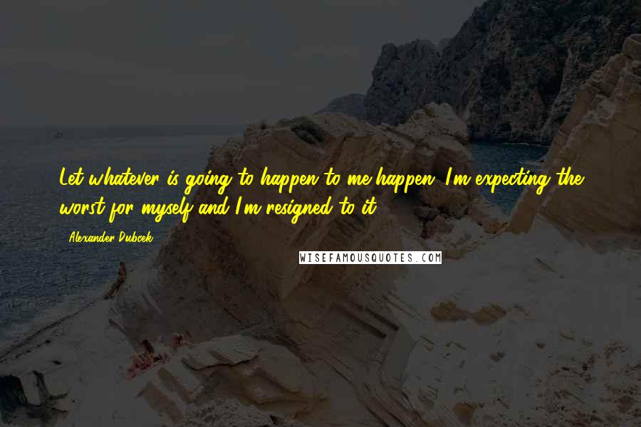 Alexander Dubcek Quotes: Let whatever is going to happen to me happen. I'm expecting the worst for myself and I'm resigned to it.