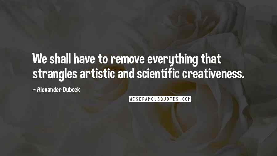 Alexander Dubcek Quotes: We shall have to remove everything that strangles artistic and scientific creativeness.