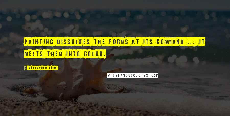 Alexander Eliot Quotes: Painting dissolves the forms at its command ... it melts them into color.