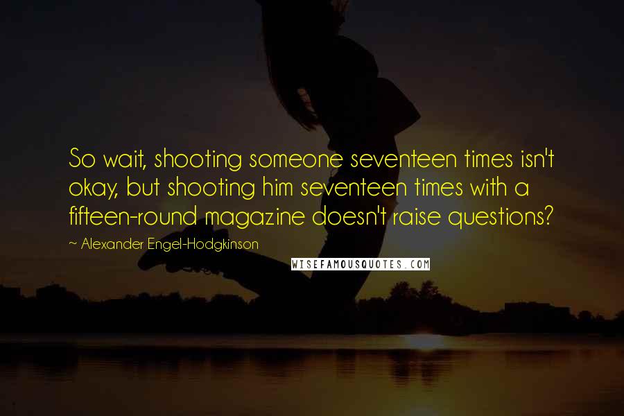 Alexander Engel-Hodgkinson Quotes: So wait, shooting someone seventeen times isn't okay, but shooting him seventeen times with a fifteen-round magazine doesn't raise questions?