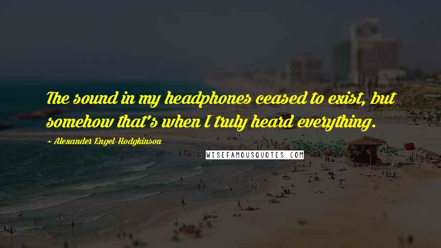 Alexander Engel-Hodgkinson Quotes: The sound in my headphones ceased to exist, but somehow that's when I truly heard everything.