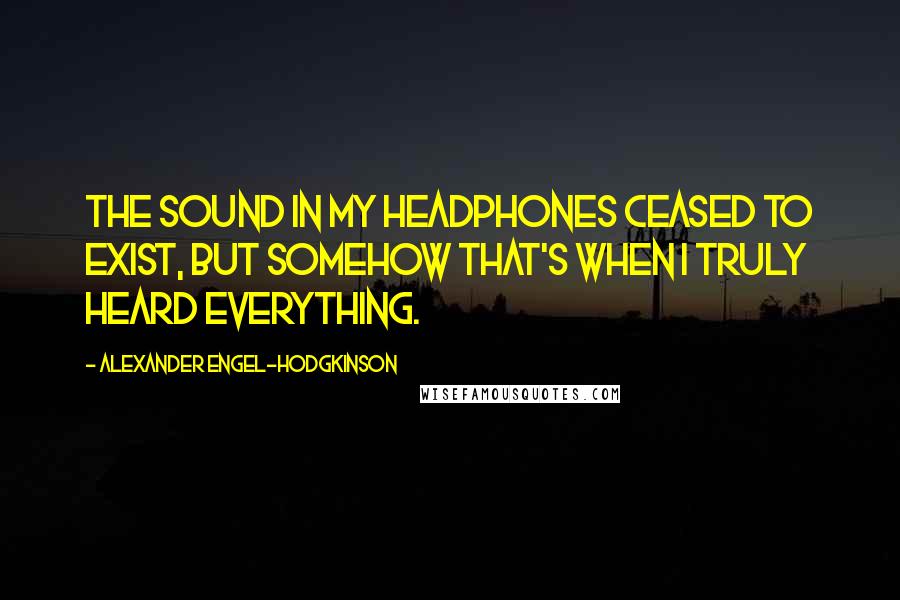 Alexander Engel-Hodgkinson Quotes: The sound in my headphones ceased to exist, but somehow that's when I truly heard everything.