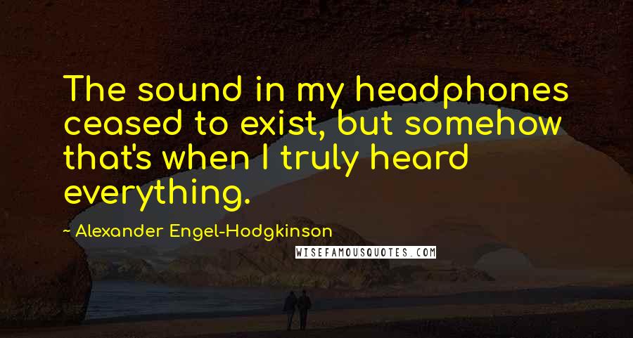 Alexander Engel-Hodgkinson Quotes: The sound in my headphones ceased to exist, but somehow that's when I truly heard everything.
