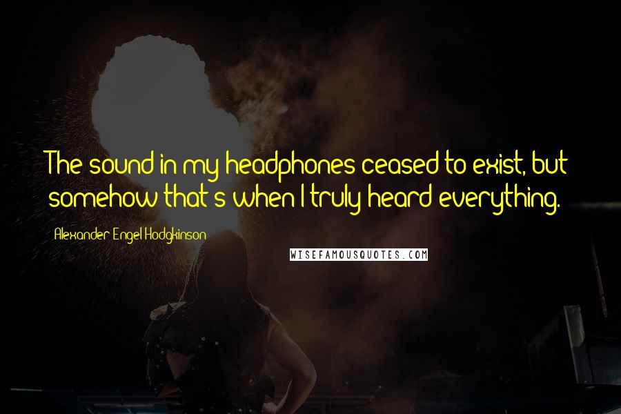 Alexander Engel-Hodgkinson Quotes: The sound in my headphones ceased to exist, but somehow that's when I truly heard everything.