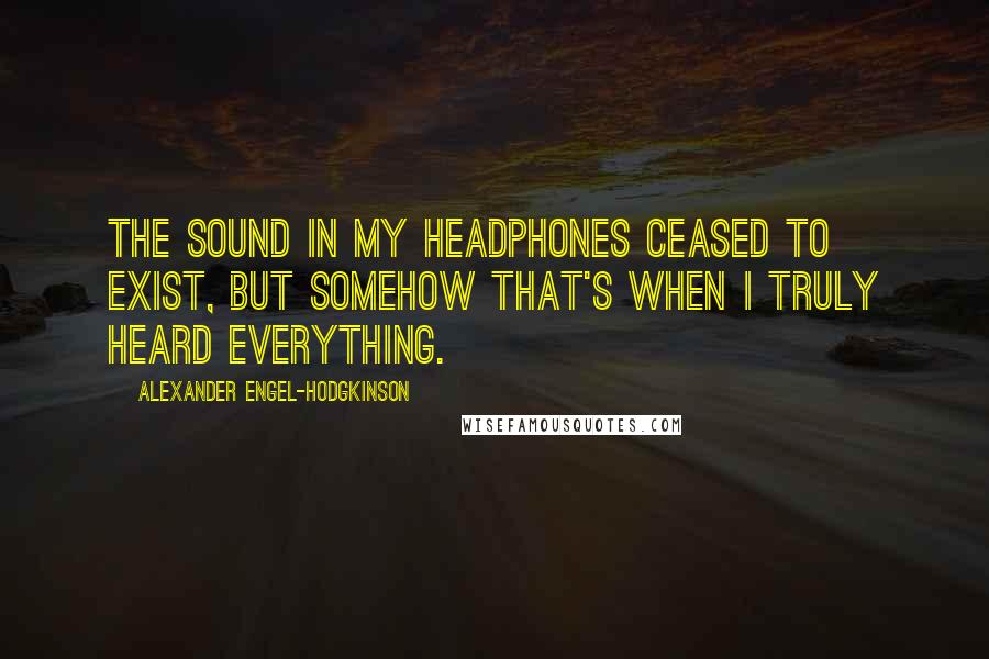 Alexander Engel-Hodgkinson Quotes: The sound in my headphones ceased to exist, but somehow that's when I truly heard everything.