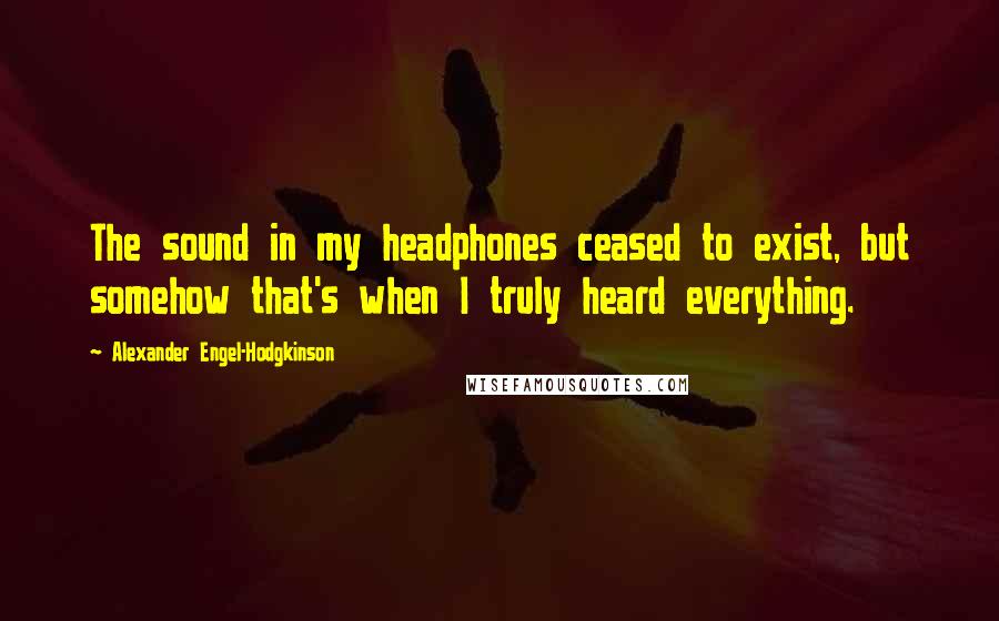 Alexander Engel-Hodgkinson Quotes: The sound in my headphones ceased to exist, but somehow that's when I truly heard everything.