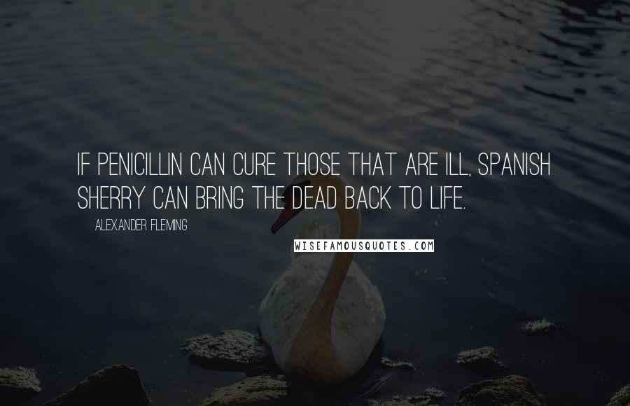 Alexander Fleming Quotes: If penicillin can cure those that are ill, Spanish sherry can bring the dead back to life.