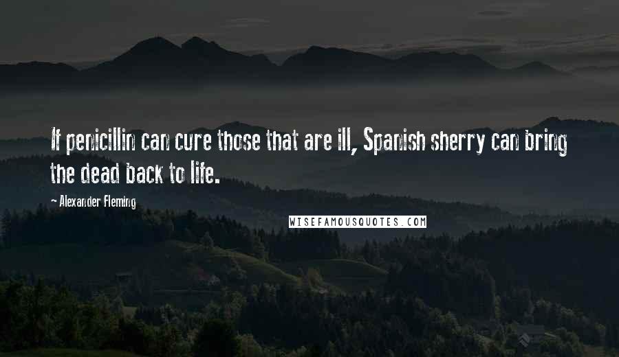 Alexander Fleming Quotes: If penicillin can cure those that are ill, Spanish sherry can bring the dead back to life.