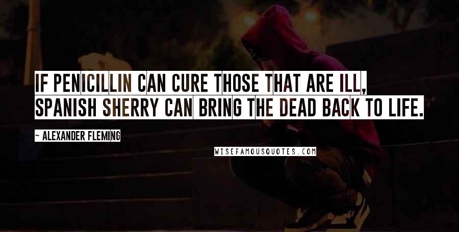 Alexander Fleming Quotes: If penicillin can cure those that are ill, Spanish sherry can bring the dead back to life.