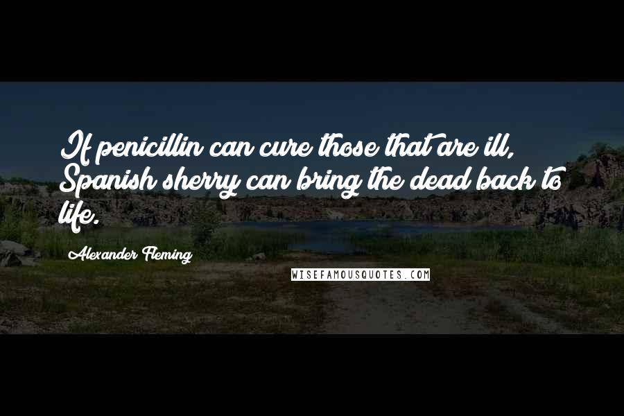 Alexander Fleming Quotes: If penicillin can cure those that are ill, Spanish sherry can bring the dead back to life.