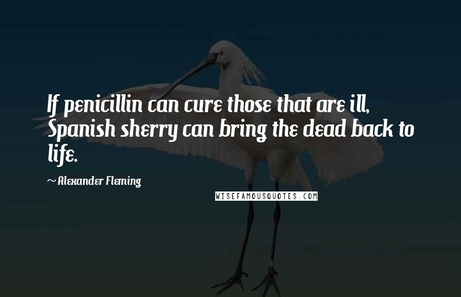 Alexander Fleming Quotes: If penicillin can cure those that are ill, Spanish sherry can bring the dead back to life.