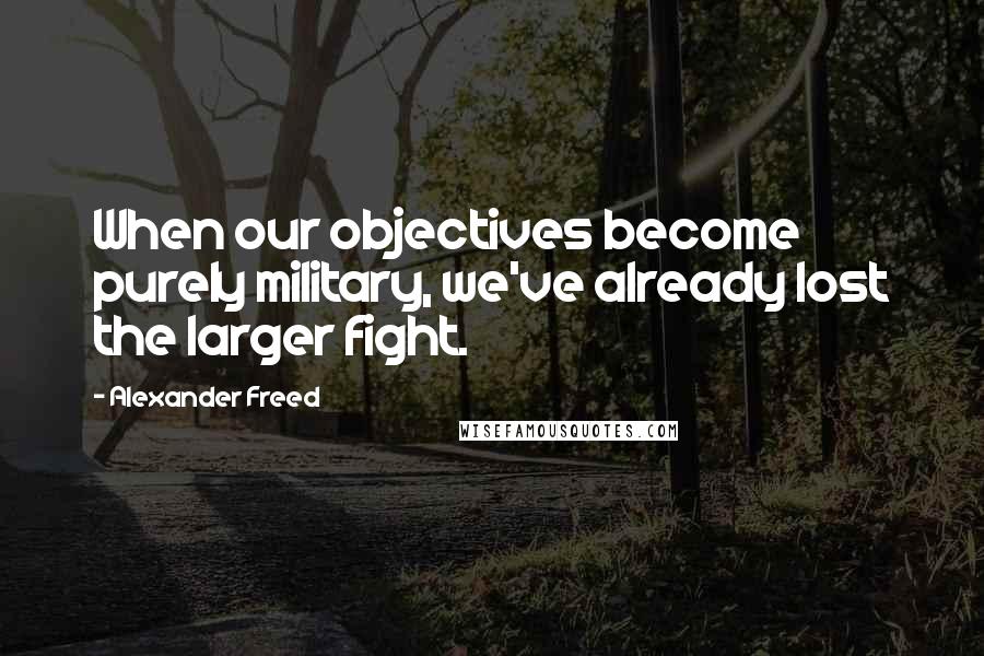 Alexander Freed Quotes: When our objectives become purely military, we've already lost the larger fight.