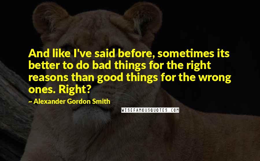 Alexander Gordon Smith Quotes: And like I've said before, sometimes its better to do bad things for the right reasons than good things for the wrong ones. Right?