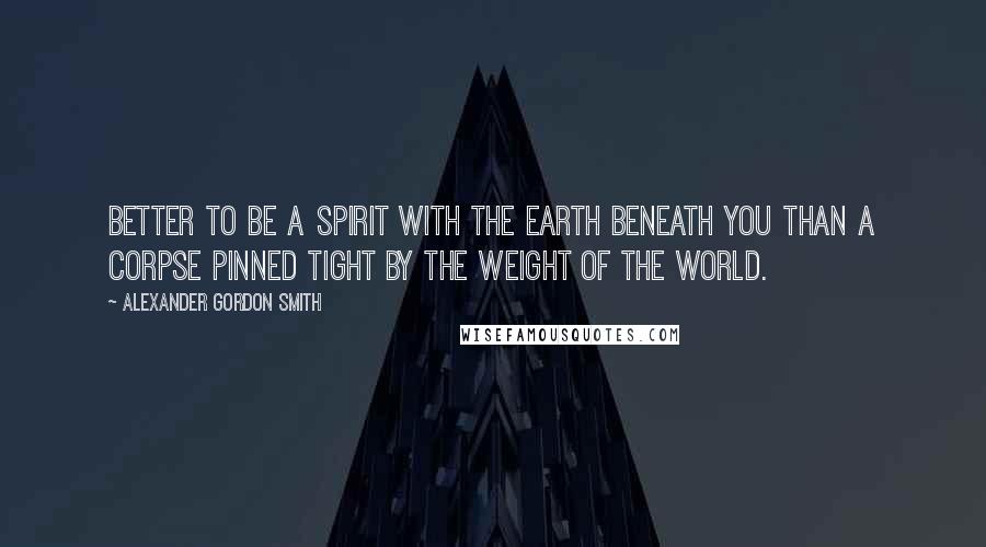 Alexander Gordon Smith Quotes: Better to be a spirit with the earth beneath you than a corpse pinned tight by the weight of the world.