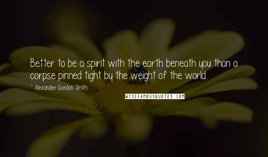 Alexander Gordon Smith Quotes: Better to be a spirit with the earth beneath you than a corpse pinned tight by the weight of the world.