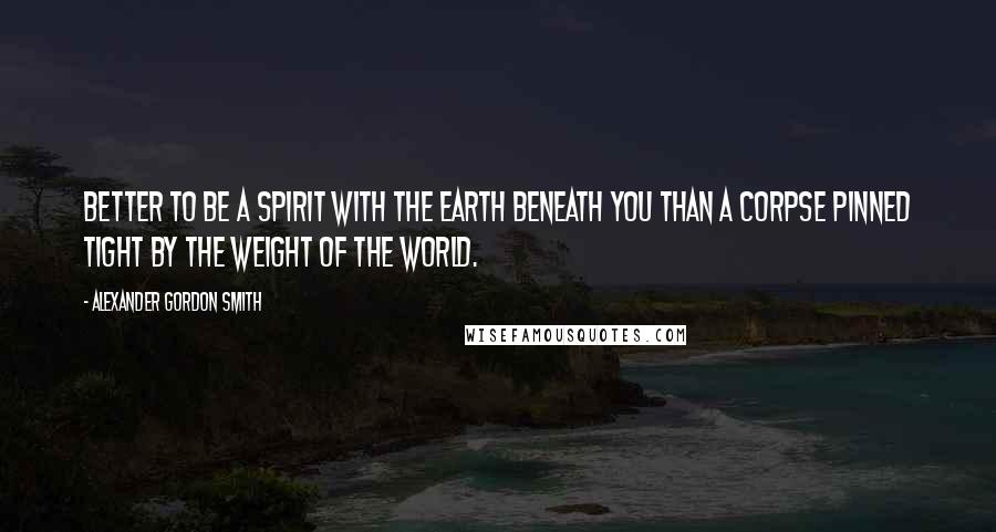 Alexander Gordon Smith Quotes: Better to be a spirit with the earth beneath you than a corpse pinned tight by the weight of the world.