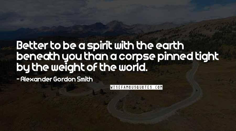 Alexander Gordon Smith Quotes: Better to be a spirit with the earth beneath you than a corpse pinned tight by the weight of the world.