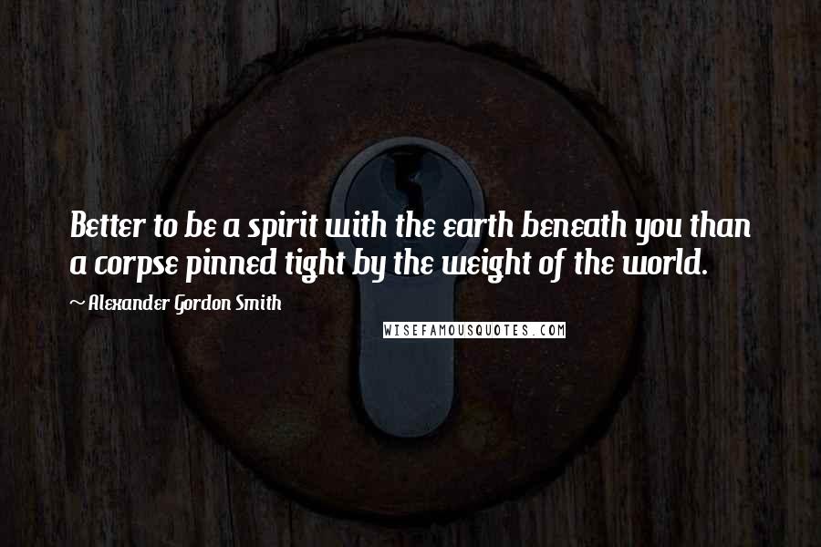 Alexander Gordon Smith Quotes: Better to be a spirit with the earth beneath you than a corpse pinned tight by the weight of the world.