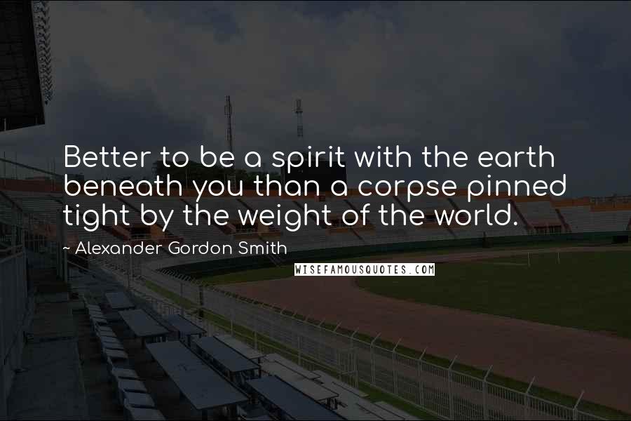 Alexander Gordon Smith Quotes: Better to be a spirit with the earth beneath you than a corpse pinned tight by the weight of the world.