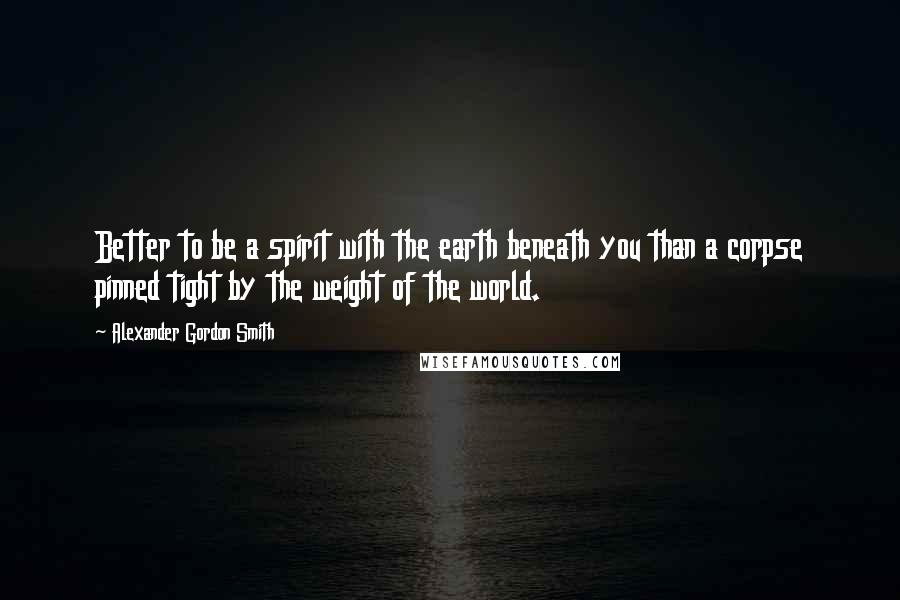 Alexander Gordon Smith Quotes: Better to be a spirit with the earth beneath you than a corpse pinned tight by the weight of the world.