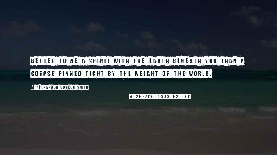 Alexander Gordon Smith Quotes: Better to be a spirit with the earth beneath you than a corpse pinned tight by the weight of the world.