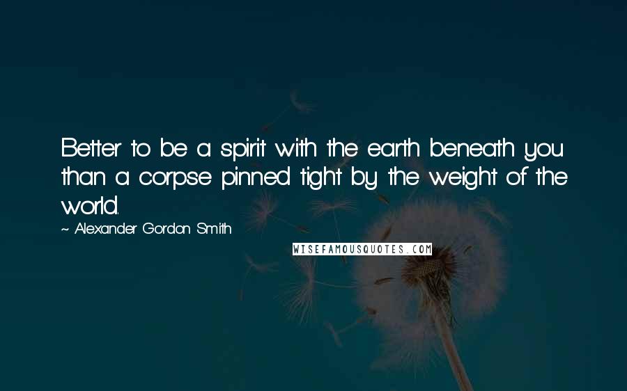Alexander Gordon Smith Quotes: Better to be a spirit with the earth beneath you than a corpse pinned tight by the weight of the world.