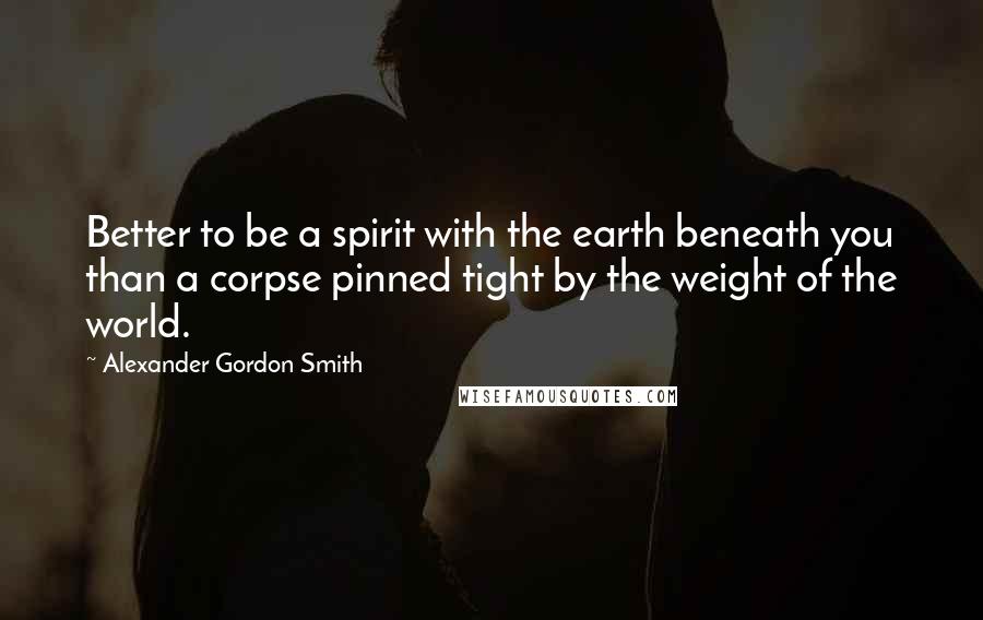 Alexander Gordon Smith Quotes: Better to be a spirit with the earth beneath you than a corpse pinned tight by the weight of the world.