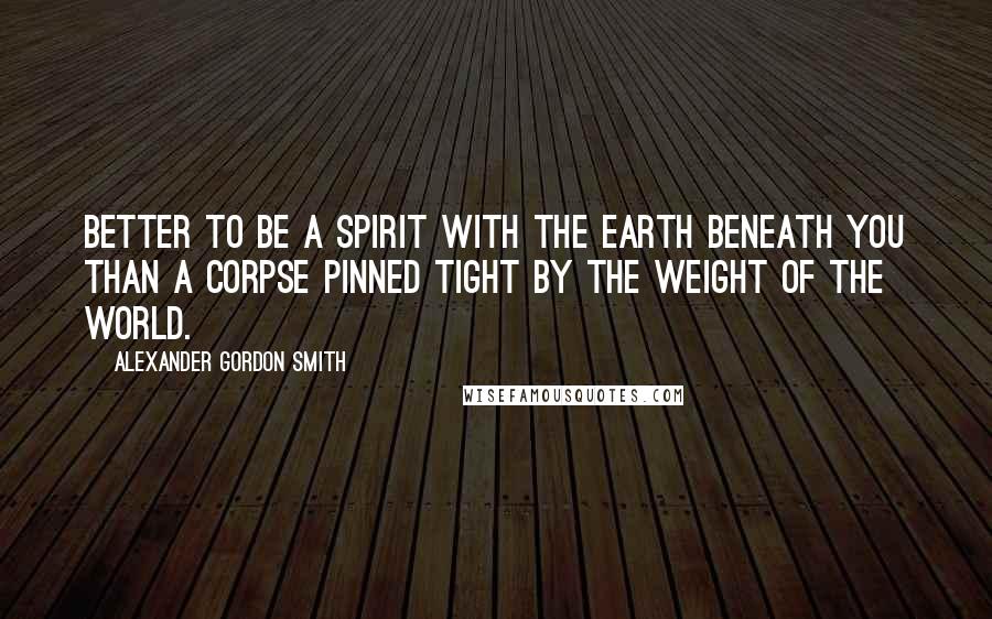 Alexander Gordon Smith Quotes: Better to be a spirit with the earth beneath you than a corpse pinned tight by the weight of the world.