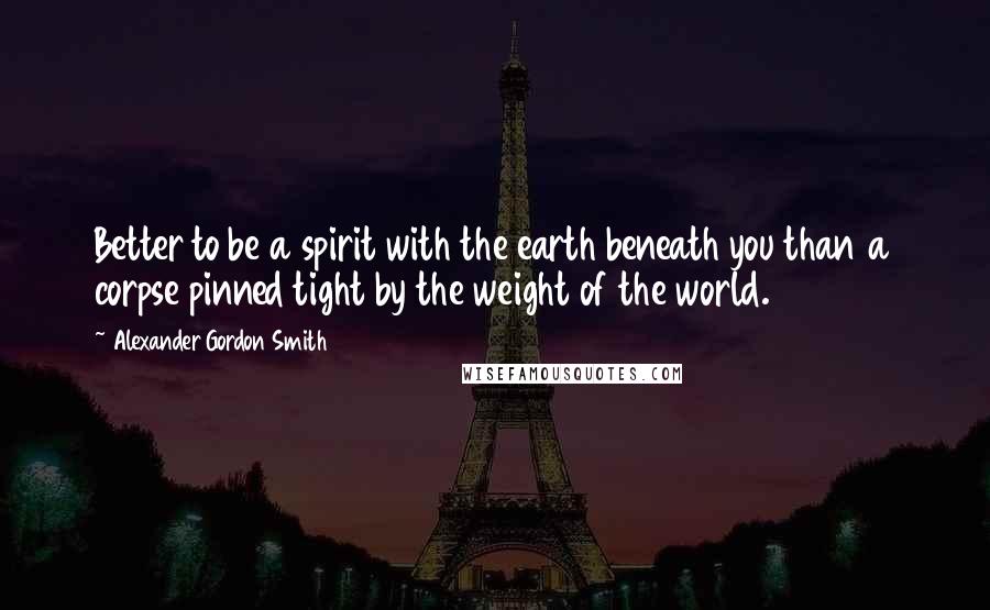 Alexander Gordon Smith Quotes: Better to be a spirit with the earth beneath you than a corpse pinned tight by the weight of the world.