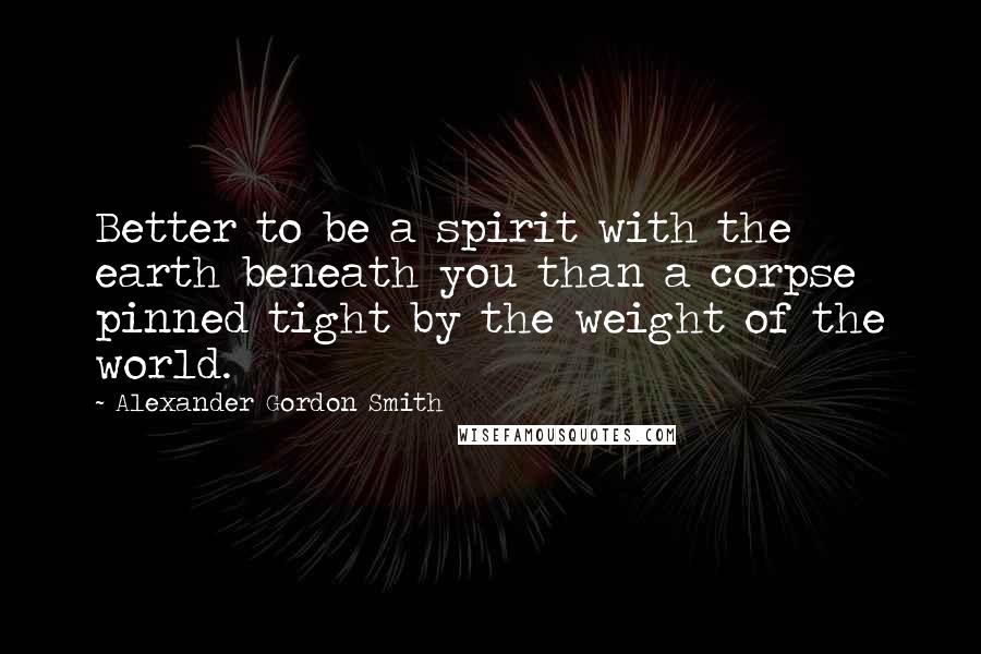 Alexander Gordon Smith Quotes: Better to be a spirit with the earth beneath you than a corpse pinned tight by the weight of the world.