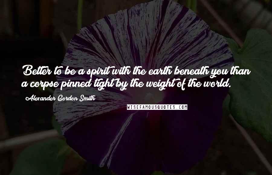 Alexander Gordon Smith Quotes: Better to be a spirit with the earth beneath you than a corpse pinned tight by the weight of the world.