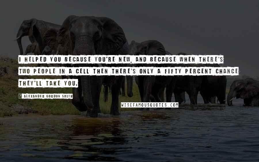 Alexander Gordon Smith Quotes: I helped you because you're new, and because when there's two people in a cell then there's only a fifty percent chance they'll take you.