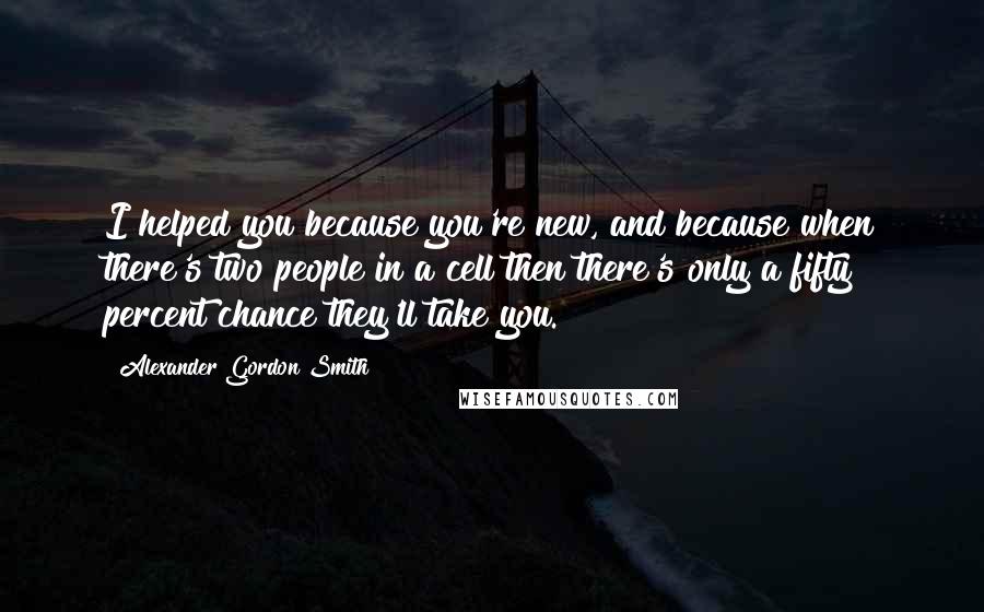 Alexander Gordon Smith Quotes: I helped you because you're new, and because when there's two people in a cell then there's only a fifty percent chance they'll take you.