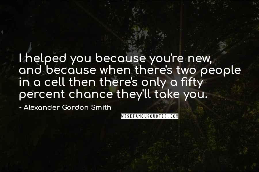 Alexander Gordon Smith Quotes: I helped you because you're new, and because when there's two people in a cell then there's only a fifty percent chance they'll take you.