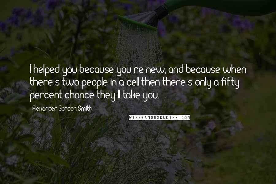 Alexander Gordon Smith Quotes: I helped you because you're new, and because when there's two people in a cell then there's only a fifty percent chance they'll take you.