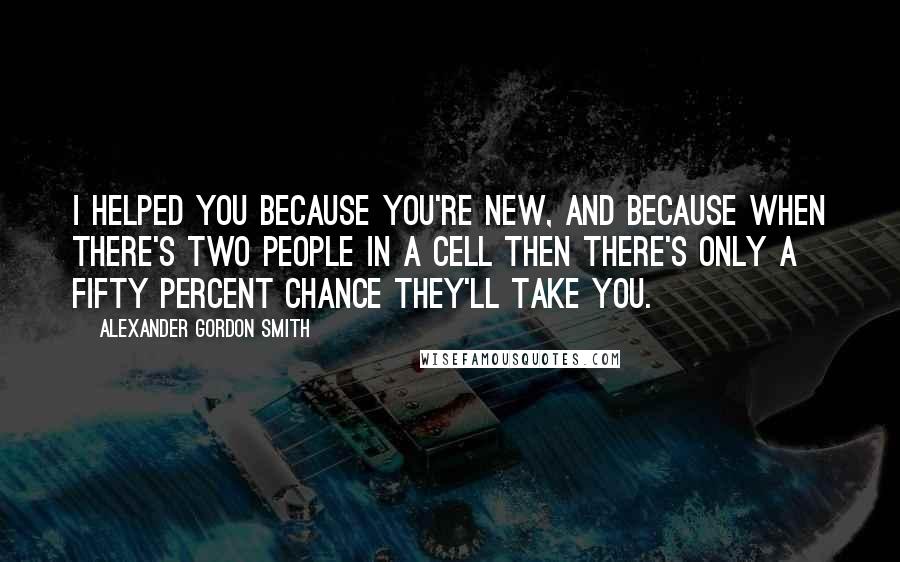 Alexander Gordon Smith Quotes: I helped you because you're new, and because when there's two people in a cell then there's only a fifty percent chance they'll take you.