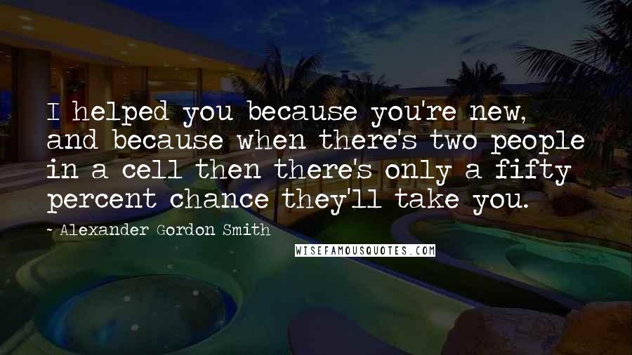 Alexander Gordon Smith Quotes: I helped you because you're new, and because when there's two people in a cell then there's only a fifty percent chance they'll take you.