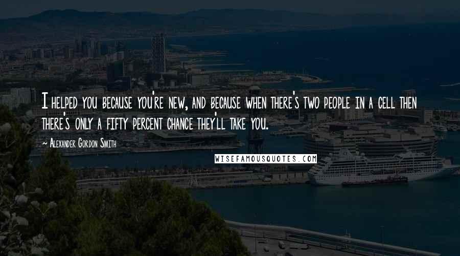 Alexander Gordon Smith Quotes: I helped you because you're new, and because when there's two people in a cell then there's only a fifty percent chance they'll take you.