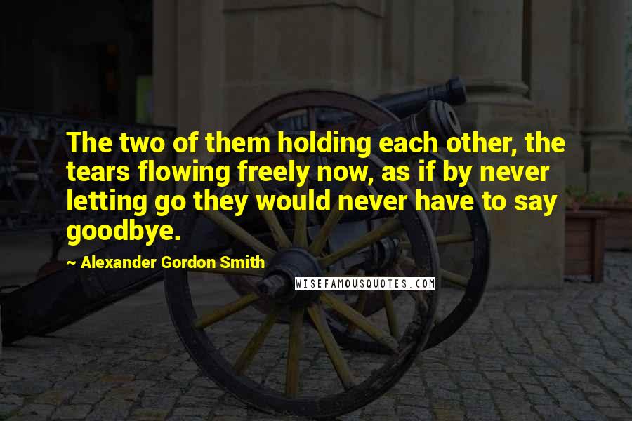 Alexander Gordon Smith Quotes: The two of them holding each other, the tears flowing freely now, as if by never letting go they would never have to say goodbye.