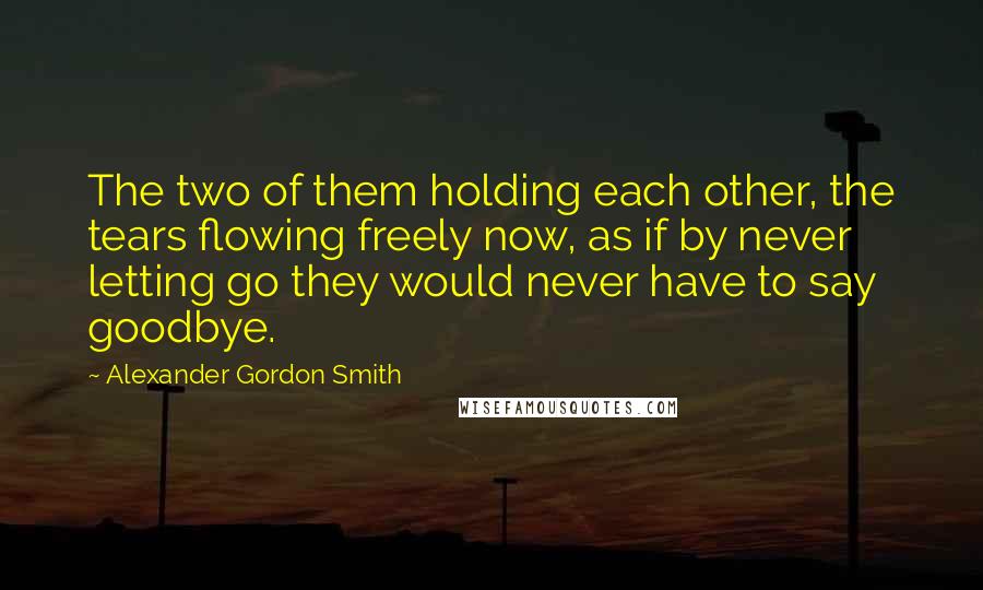 Alexander Gordon Smith Quotes: The two of them holding each other, the tears flowing freely now, as if by never letting go they would never have to say goodbye.