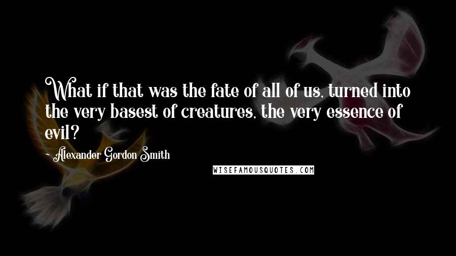 Alexander Gordon Smith Quotes: What if that was the fate of all of us, turned into the very basest of creatures, the very essence of evil?