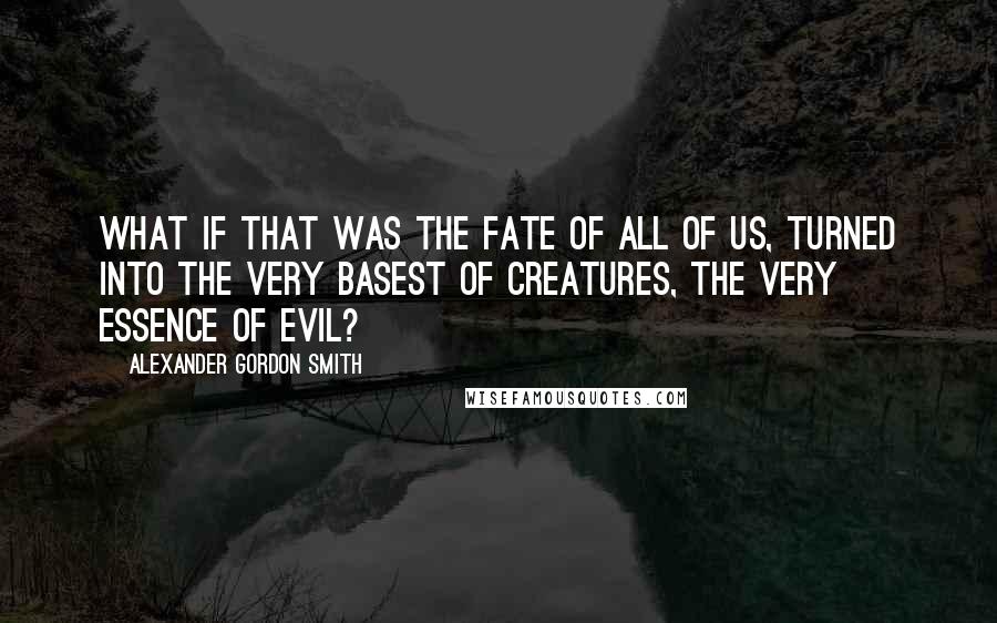 Alexander Gordon Smith Quotes: What if that was the fate of all of us, turned into the very basest of creatures, the very essence of evil?