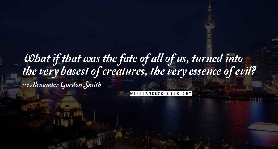 Alexander Gordon Smith Quotes: What if that was the fate of all of us, turned into the very basest of creatures, the very essence of evil?