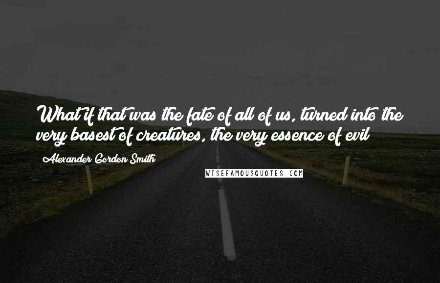 Alexander Gordon Smith Quotes: What if that was the fate of all of us, turned into the very basest of creatures, the very essence of evil?