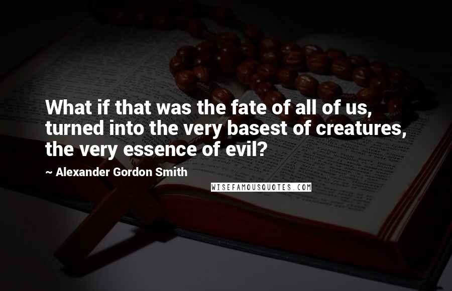 Alexander Gordon Smith Quotes: What if that was the fate of all of us, turned into the very basest of creatures, the very essence of evil?